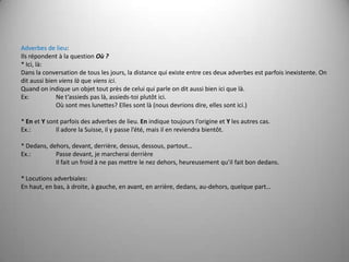 Adverbes de lieu:Ils répondent à la question Où ?* Ici, là:Dans la conversation de tous les jours, la distancequi existe entre ces deuxadverbesestparfois inexistente. Onditaussi bien vienslà que viensici.Quandon indique un objettoutprès de celuiqui parle onditaussi bien ici que là.Ex: 	Ne t’assieds pas là, assieds-toi plutôt ici.Oùsontmes lunettes? Ellessontlà (nous devrions dire, ellessontici.) * En et Ysontparfois des adverbes de lieu. En indique toujoursl’origine et Y les autres cas.Ex.: 	Il adore la Suisse, il y passe l’été, mais il en reviendra bientôt. * Dedans, dehors, devant, derrière, dessus, dessous, partout…Ex.: 	Passe devant, je marcherai derrièreIlfait un froid à nepasmettre le nezdehors, heureusementqu’ilfait bon dedans. * Locutions adverbiales:En haut, en bas, à droite, à gauche, en avant, en arrière, dedans, au-dehors, quelque part…