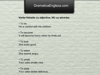 GramaticaEngleza.com Verbe folosite cu adjective, NU cu adverbe: To be He is careful with his children To become It will become funny when he finds out. To look She looks good. To seem She seems angry. To smell Your cake smells nice. To taste Your cake tastes delicious. 