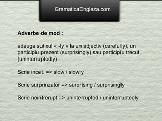 GramaticaEngleza.com Adverbe de mod : adauga sufixul « -ly » la un adjectiv (carefully), un participiu prezent (surprisingly) sau participiu trecut (uninterruptedly) Scrie incet. => slow / slowly Scrie surprinzator => surprising / surprisingly Scrie neintrerupt => uninterrupted / uninterruptedly 