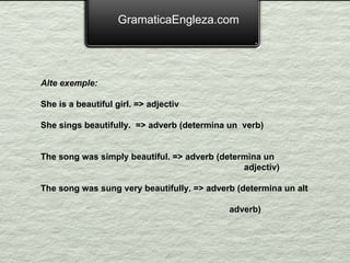 GramaticaEngleza.com Alte exemple: She is a beautiful girl. => adjectiv She sings beautifully.  => adverb (determina un  verb) The song was simply beautiful.  => adverb (determina un  adjectiv) The song was sung very beautifully. => adverb (determina un alt  adverb) 