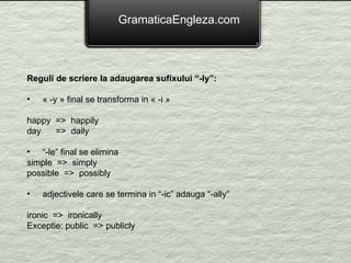 GramaticaEngleza.com Reguli de scriere la adaugarea sufixului “-ly”: « -y » final se transforma in « -i » happy  =>  happily day  =>  daily “ -le” final se elimina simple  =>  simply possible  =>  possibly adjectivele care se termina in “-ic” adauga “-ally”  ironic  =>  ironically Exceptie: public  => publicly 