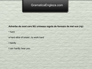 GramaticaEngleza.com Adverbe de mod care NU urmeaza regula de formare de mai sus (-ly) hard  a hard slice of bread ; to work hard ! hardly  I can hardly hear you. 