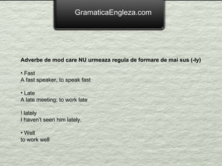 GramaticaEngleza.com Adverbe de mod care NU urmeaza regula de formare de mai sus (-ly) Fast A fast speaker, to speak fast Late A late meeting; to work late ! lately  I haven’t seen him lately. Well to work well 
