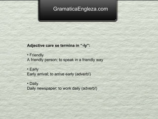 GramaticaEngleza.com Adjective care se termina in “-ly”: Friendly A friendly person; to speak in a friendly way Early Early arrival; to arrive early (adverb!) Daily Daily newspaper; to work daily (adverb!) 