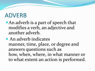 ADVERB An adverb is a part of speech that modifies a verb, an adjective and another adverb.  An adverb indicates manner, time, place, or degree and answers questions such as how, when, where, in what manner or to what extent an action is performed. 1 