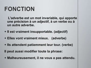 FONCTIONL'adverbeest un mot invariable, qui apporteuneprécisionà un adjectif, à un verbeouà un autreadverbe.Il estvraiment insupportable. (adjectif)