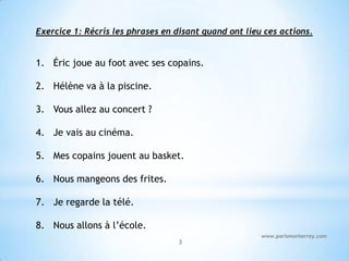 Exercice 1: Récris les phrases en disant quand ont lieu ces actions.


1. Éric joue au foot avec ses copains.

2. Hélène va à la piscine.

3. Vous allez au concert ?

4. Je vais au cinéma.

5. Mes copains jouent au basket.

6. Nous mangeons des frites.

7. Je regarde la télé.

8. Nous allons à l’école.
                                                       www.parismonterrey.com
                                   3
 