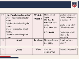 12. Quel/quelle/quels/quelles ?
Quel+ masculine singular
nouns.
Quelle + feminine singular
nouns.
Quels + masculine plural
nouns.
Quelles + feminine plural
nouns.
Which/
what ?
Mon nom est
Sagar.
Ma date de
naissance est le 7
Avril.
Il est 8h du soir.
Il fait Froid.
Quel est votre nom ?
Quelle est la date de
ta naissance ?
Quelle heure est-il?
(What is the time?)
Quel temps fait-il?
(How is the
weather?)
13. À qui To whom Nous parlons à
nos amis.
À qui parlez –
vous ?
14. Quand When Il arrive ,
aujourd’hui
Quand arrive –t-il?
 
