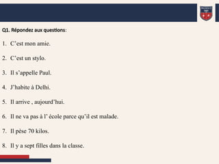 Q1. Répondez aux questions:
1. C’est mon amie.
2. C’est un stylo.
3. Il s’appelle Paul.
4. J’habite à Delhi.
5. Il arrive , aujourd’hui.
6. Il ne va pas à l’ école parce qu’il est malade.
7. Il pèse 70 kilos.
8. Il y a sept filles dans la classe.
 