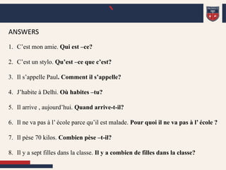 `
ANSWERS
1. C’est mon amie. Qui est –ce?
2. C’est un stylo. Qu’est –ce que c’est?
3. Il s’appelle Paul. Comment il s’appelle?
4. J’habite à Delhi. Où habites –tu?
5. Il arrive , aujourd’hui. Quand arrive-t-il?
6. Il ne va pas à l’ école parce qu’il est malade. Pour quoi il ne va pas à l’ école ?
7. Il pèse 70 kilos. Combien pèse –t-il?
8. Il y a sept filles dans la classe. Il y a combien de filles dans la classe?
 