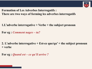 Formation of Les Adverbes Interrogatifs :
Formation of Les Adverbes Interrogatifs :
There are two ways of forming les adverbes interrogatifs
1.L’adverbe interrogative + Verbe + the subject pronoun
For eg : Comment nages – tu?
2. L’adverbe interrogative + Est-ce que/qu’ + the subject pronoun
+ verbe
For eg : Quand est – ce qu’il arrive ?
 
