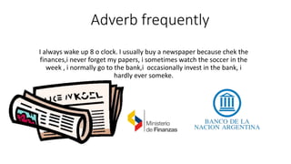 Adverb frequently
I always wake up 8 o clock. I usually buy a newspaper because chek the
finances,i never forget my papers, i sometimes watch the soccer in the
week , i normally go to the bank,i occasionally invest in the bank, i
hardly ever someke.
 