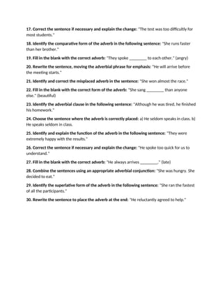 17. Correct the sentence if necessary and explain the change: "The test was too difficultly for
most students."
18. Identify the comparative form of the adverb in the following sentence: "She runs faster
than her brother."
19. Fill in the blank with the correct adverb: "They spoke ________ to each other." (angry)
20. Rewrite the sentence, moving the adverbial phrase for emphasis: "He will arrive before
the meeting starts."
21. Identify and correct the misplaced adverb in the sentence: "She won almost the race."
22. Fill in the blank with the correct form of the adverb: "She sang ________ than anyone
else." (beautiful)
23. Identify the adverbial clause in the following sentence: "Although he was tired, he finished
his homework."
24. Choose the sentence where the adverb is correctly placed: a) He seldom speaks in class. b)
He speaks seldom in class.
25. Identify and explain the function of the adverb in the following sentence: "They were
extremely happy with the results."
26. Correct the sentence if necessary and explain the change: "He spoke too quick for us to
understand."
27. Fill in the blank with the correct adverb: "He always arrives ________." (late)
28. Combine the sentences using an appropriate adverbial conjunction: "She was hungry. She
decided to eat."
29. Identify the superlative form of the adverb in the following sentence: "She ran the fastest
of all the participants."
30. Rewrite the sentence to place the adverb at the end: "He reluctantly agreed to help."
 