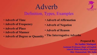 Adverb
Definition, Types, Examples
• Adverb of Time
• Adverb of Frequency
• Adverb of Place
• Adverb of Manner
• Adverb of Degree or Quantity
• Adverb of Affirmation
• Adverb of Negation
• Adverb of Reason
• The Interrogative Adverbs
Dist. Osmanabad, MS, India
Prepared By
Dr Sudhir Mathpati
Assistant Professor, Dept. of English
Adarsh Mahavidyalaya, Omerga
 