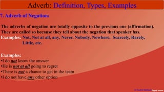 Adverb: Definition, Types, Examples
Dr Sudhir Mathpati
7. Adverb of Negation:
The adverbs of negation are totally opposite to the previous one (affirmation).
They are called so because they tell about the negation that speaker has.
Examples: Not, Not at all, any, Never, Nobody, Nowhere, Scarcely, Rarely,
Little, etc.
Examples:
•I do not know the answer
•He is not at all going to regret
•There is not a chance to get in the team
•I do not have any other option
 