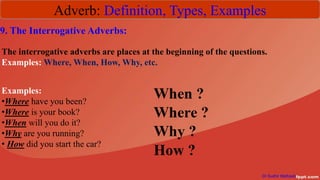 Adverb: Definition, Types, Examples
Dr Sudhir Mathpati
9. The Interrogative Adverbs:
The interrogative adverbs are places at the beginning of the questions.
Examples: Where, When, How, Why, etc.
Examples:
•Where have you been?
•Where is your book?
•When will you do it?
•Why are you running?
• How did you start the car?
 