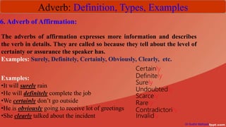 Adverb: Definition, Types, Examples
Dr Sudhir Mathpati
6. Adverb of Affirmation:
The adverbs of affirmation expresses more information and describes
the verb in details. They are called so because they tell about the level of
certainty or assurance the speaker has.
Examples: Surely, Definitely, Certainly, Obviously, Clearly, etc.
Examples:
•It will surely rain
•He will definitely complete the job
•We certainly don’t go outside
•He is obviously going to receive lot of greetings
•She clearly talked about the incident
 