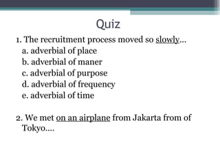 Quiz
1. The recruitment process moved so slowly…
a. adverbial of place
b. adverbial of maner
c. adverbial of purpose
d. adverbial of frequency
e. adverbial of time
2. We met on an airplane from Jakarta from of
Tokyo….
 