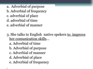 a. Adverbial of purpose
b. Adverbial of frequency
c. adverbial of place
d. adverbial of time
e. adverbial of manner
3. She talks to English native spekers to improve
her comunication skills…
a. Adverbial of time
b. Adverbial of purpose
c. Adverbial of manner
d. Adverbial of place
e. Adverbial of frequency
 