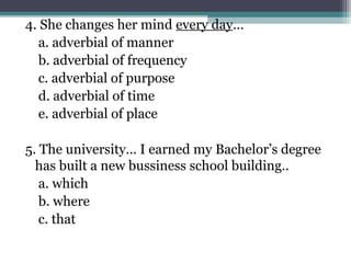 4. She changes her mind every day…
a. adverbial of manner
b. adverbial of frequency
c. adverbial of purpose
d. adverbial of time
e. adverbial of place
5. The university… I earned my Bachelor’s degree
has built a new bussiness school building..
a. which
b. where
c. that
 