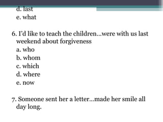d. last
e. what
6. I’d like to teach the children…were with us last
weekend about forgiveness
a. who
b. whom
c. which
d. where
e. now
7. Someone sent her a letter…made her smile all
day long.
 