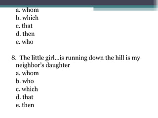 a. whom
b. which
c. that
d. then
e. who
8. The little girl…is running down the hill is my
neighbor’s daughter
a. whom
b. who
c. which
d. that
e. then
 