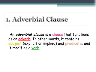 An adverbial clause is a clause that functions
as an adverb. In other words, it contains
subject (explicit or implied) and predicate, and
it modifies a verb.
 