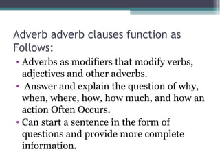 Adverb adverb clauses function as
Follows:
• Adverbs as modifiers that modify verbs,
adjectives and other adverbs.
• Answer and explain the question of why,
when, where, how, how much, and how an
action Often Occurs.
• Can start a sentence in the form of
questions and provide more complete
information.
 