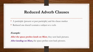 Reduced Adverb Clauses
• A participle (present or past participle) and the clause marker
• Reduced one doesn't contain a subject or a verb.
Example:
After the space probes lands on Mars, they sent back pictures.
After landing on Mars, the space probes sent back pictures.
 