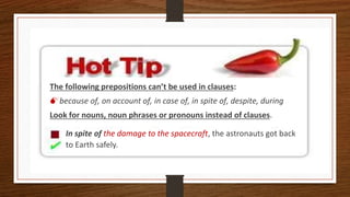 The following prepositions can’t be used in clauses:
because of, on account of, in case of, in spite of, despite, during
Look for nouns, noun phrases or pronouns instead of clauses.
In spite of the damage to the spacecraft, the astronauts got back
to Earth safely.
 