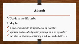 Adverb
 Words to modify verbs
 May be:
 a single word such as quickly, here or yesterday
 a phrase such as the day before yesterday or to see my mother
 can also be clauses, containing a subject and a full verb.
 