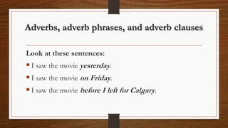 Adverbs, adverb phrases, and adverb clauses
Look at these sentences:
 I saw the movie yesterday.
 I saw the movie on Friday.
 I saw the movie before I left for Calgary.
 