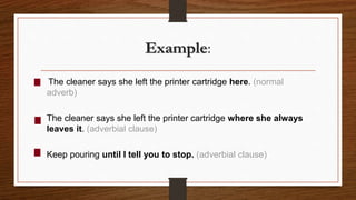 Example:
The cleaner says she left the printer cartridge here. (normal
adverb)
The cleaner says she left the printer cartridge where she always
leaves it. (adverbial clause)
Keep pouring until I tell you to stop. (adverbial clause)
 