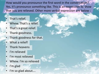 How would you pronounce the first word in the conversation?
Yes, it’s pronounce something like. This is an expression to show
that you are relieved. Other more verbal expression are below :

•   That’s relief.
•   Whew. That’s a relief.
•   That’s a great relief.
•   Thank goodness.
•   Thank goodness for that.
•   What a relief!
•   Thank heavens
•   I’m relieved
•   I’m most relieved
•   Whew. I’m so relieved
•   I’m glad
•   I’m so glad about….
 