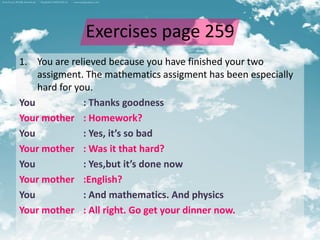 Exercises page 259
1. You are relieved because you have finished your two
    assigment. The mathematics assigment has been especially
    hard for you.
You            : Thanks goodness
Your mother : Homework?
You            : Yes, it’s so bad
Your mother : Was it that hard?
You            : Yes,but it’s done now
Your mother :English?
You            : And mathematics. And physics
Your mother : All right. Go get your dinner now.
 