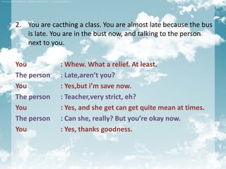 2. You are cacthing a class. You are almost late because the bus
   is late. You are in the bust now, and talking to the person
   next to you.

You           : Whew. What a relief. At least.
The person    : Late,aren’t you?
You           : Yes,but i’m save now.
The person    : Teacher,very strict, eh?
You           : Yes, and she get can get quite mean at times.
The person    : Can she, really? But you’re okay now.
You           : Yes, thanks goodness.
 