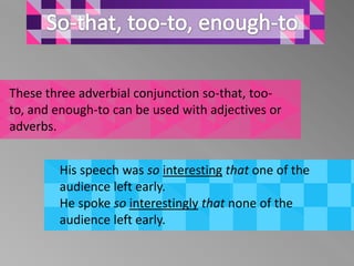 These three adverbial conjunction so-that, too-
to, and enough-to can be used with adjectives or
adverbs.


        His speech was so interesting that one of the
        audience left early.
        He spoke so interestingly that none of the
        audience left early.
 