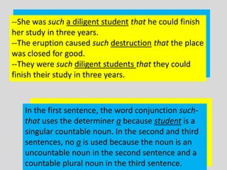 --She was such a diligent student that he could finish
her study in three years.
--The eruption caused such destruction that the place
was closed for good.
--They were such diligent students that they could
finish their study in three years.



   In the first sentence, the word conjunction such-
   that uses the determiner a because student is a
   singular countable noun. In the second and third
   sentences, no a is used because the noun is an
   uncountable noun in the second sentence and a
   countable plural noun in the third sentence.
 