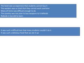 The book was so expensive that students cannot buy it
The workers was so tired that they cannot work overtime
Many of items was difficult enough to do
The country was too poor to buy weapons to it defends
Nobody is too old to learn




It was such a difficult test that many students couldn’t do it
It was such a delicious food that we ate it up
 