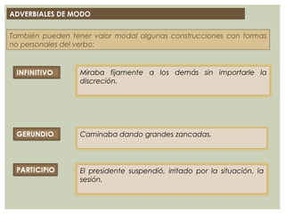 ADVERBIALES DE MODO
También pueden tener valor modal algunas construcciones con formas
no personales del verbo:
Miraba fijamente a los demás sin importarle la
discreción.
Caminaba dando grandes zancadas.
El presidente suspendió, irritado por la situación, la
sesión.
 