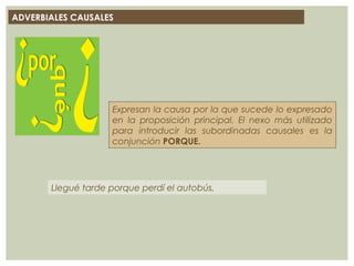 ADVERBIALES CAUSALES
Expresan la causa por la que sucede lo expresado
en la proposición principal. El nexo más utilizado
para introducir las subordinadas causales es la
conjunción PORQUE.
Llegué tarde porque perdí el autobús.
 