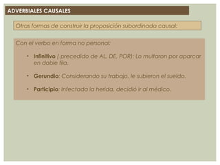 ADVERBIALES CAUSALES
Con el verbo en forma no personal:
• Infinitivo ( precedido de AL, DE, POR): Lo multaron por aparcar
en doble fila.
• Gerundio: Considerando su trabajo, le subieron el sueldo.
• Participio: Infectada la herida, decidió ir al médico.
Otras formas de construir la proposición subordinada causal:
Cuando la acción principal se debe a la intensidad con que
aparece un elemento de la subordinada se construyen con el giro
intensivo: DE TAN /TANTO … QUE/COMO:
Se le seca la boca de tanto que/como habla.
 