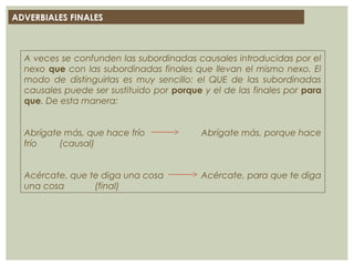 ADVERBIALES FINALES
A veces se confunden las subordinadas causales introducidas por el
nexo que con las subordinadas finales que llevan el mismo nexo. El
modo de distinguirlas es muy sencillo: el QUE de las subordinadas
causales puede ser sustituido por porque y el de las finales por para
que. De esta manera:
Abrígate más, que hace frío Abrígate más, porque hace
frío (causal)
Acércate, que te diga una cosa Acércate, para que te diga
una cosa (final)
 