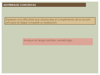 ADVERBIALES CONCESIVAS
Expresan una dificultad que obstaculiza el cumplimiento de la acción
principal sin llegar a impedir su realización.
Aunque no tengo hambre, cenaré algo.
 
 