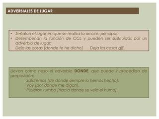 ADVERBIALES DE LUGAR
• Señalan el lugar en que se realiza la acción principal.
• Desempeñan la función de CCL y pueden ser sustituidas por un
adverbio de lugar:
Deja las cosas [donde te he dicho] Deja las cosas allí .
Llevan como nexo el adverbio DONDE, que puede ir precedido de
preposición:
Saldremos [de donde siempre lo hemos hecho].
Voy [por donde me digan].
Pusieron rumbo [hacia donde se veía el humo].
 
 