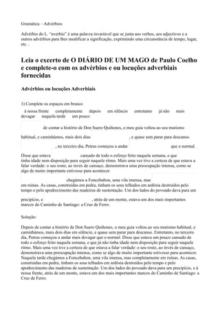 Gramática – Advérbios

Advérbio do L. “averbiu” é uma palavra invariável que se junta aos verbos, aos adjectivos e a
outros advérbios para lhes modificar a significação, exprimindo uma circunstância de tempo, lugar,
etc. .


Leia o excerto de O DIÁRIO DE UM MAGO de Paulo Coelho
e complete-o com os advérbios e ou locuções adverbiais
fornecidas
Advérbios ou locuções Adverbiais

1) Complete os espaços em branco
  à nossa frente completamente depois           em silêncio      entretanto    já não     mais
devagar naquela tarde um pouco

            de contar a histório de Don Suero Quiñones, o meu guia voltou ao seu mutismo

habitual, e caminhámos, mais dois dias                         , e quase sem parar para descanso.

                   , no terceiro dia, Petrus começou a andar                            que o normal.

Disse que estava                   cansado de todo o esforço feito naquela semana, e que
tinha idade nem disposição para seguir naquele ritmo. Mais uma vez tive a certeza de que estava a
falar verdade: o seu rosto, ao invés de cansaço, demonstrava uma preocupação intensa, como se
algo de muito importante estivesse para acontecer.

                         chegámos a Foncebabon, uma vila imensa, mas
em ruínas. As casas, construídas em pedra, tinham os seus telhados em ardósia destruídos pelo
tempo e pelo apodrecimento das madeiras de sustentação. Um dos lados do povoado dava para um

precipício, e                        , atrás de um monte, estava um dos mais importantes
marcos do Caminho de Santiago: a Cruz de Ferro.

Solução:

Depois de contar a histório de Don Suero Quiñones, o meu guia voltou ao seu mutismo habitual, e
caminhámos, mais dois dias em silêncio, e quase sem parar para descanso. Entretanto, no terceiro
dia, Petrus começou a andar mais devagar que o normal. Disse que estava um pouco cansado de
todo o esforço feito naquela semana, e que já não tinha idade nem disposição para seguir naquele
ritmo. Mais uma vez tive a certeza de que estava a falar verdade: o seu rosto, ao invés de cansaço,
demonstrava uma preocupação intensa, como se algo de muito importante estivesse para acontecer.
Naquela tarde chegámos a Foncebabon, uma vila imensa, mas completamente em ruínas. As casas,
construídas em pedra, tinham os seus telhados em ardósia destruídos pelo tempo e pelo
apodrecimento das madeiras de sustentação. Um dos lados do povoado dava para um precipício, e à
nossa frente, atrás de um monte, estava um dos mais importantes marcos do Caminho de Santiago: a
Cruz de Ferro.
 