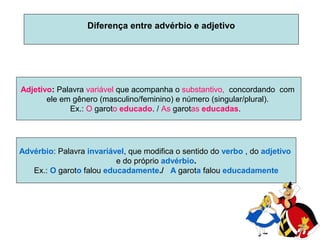 Diferença entre advérbio e adjetivo

Adjetivo: Palavra variável que acompanha o substantivo, concordando com
ele em gênero (masculino/feminino) e número (singular/plural).
Ex.: O garoto educado. / As garotas educadas.

Advérbio: Palavra invariável, que modifica o sentido do verbo , do adjetivo
e do próprio advérbio.
Ex.: O garoto falou educadamente./ A garota falou educadamente

 