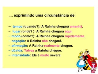 ....  exprimindo uma circunstância de:  tempo  (quando?): A Rainha chegará  amanhã . lugar  (onde? ): A Rainha chegará  aqui . modo  (como?): A Rainha chegará  rapidamente . negação : A Rainha  não  chegará. afirmação : A Rainha  realmente  chegou. dúvida :  Talvez  a Rainha chegue. intensidade : Ela é  muito  severa. 