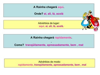 A Rainha chegará  aqui . Onde?  aí, ali, lá, acolá Advérbios de lugar: aqui,   aí, ali, lá, acolá. Advérbios de modo: rapidamente,  tranqüilamente, apressadamente, bem , mal A Rainha chegará  rapidamente . . Como?  tranqüilamente, apressadamente, bem , mal 