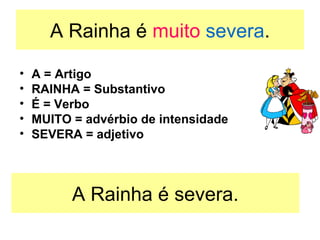 A Rainha é  muito  severa . A = Artigo RAINHA = Substantivo É = Verbo MUITO = advérbio de intensidade  SEVERA = adjetivo  A Rainha é severa. 